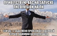 Приветствую вас на запуске the division на пк сейчас, с зади меня произойдёт ядерный взрыв, нажимай на кнопку шон