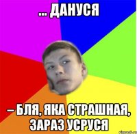 ... Дануся – бля, яка страшная, зараз усруся