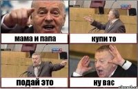 мама и папа купи то подай это ну вас