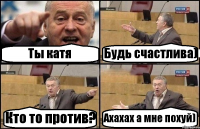 Ты катя Будь счастлива) Кто то против? Ахахах а мне похуй)