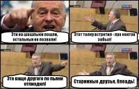 Эти на шашлыки пошли, остальных не позвали! Этот телку встретил - про кентов забыл! Это ваще другого по пьяни отпиздил! Старинные друзья, блеадь!