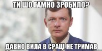 Ти шо гамно зробило? Давно вила в сраці не тримав