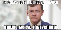 Ти здась вступні, і не сумнівайся Ляшко бажає тобі успіхів!