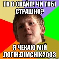 Го в скайп! Чи тобі страшно? Я чекаю мій логін:dimchik2003