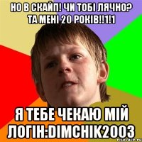 Но в скайп! Чи тобі лячно? Та мені 20 років!!1!1 Я тебе чекаю мій логін:dimchik2003