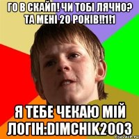 Го в скайп! Чи тобі лячно? Та мені 20 років!!1!1 Я тебе чекаю мій логін:dimchik2003