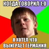 Когда говорил 1:0 Я хотел что выиграет германия