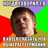 Когда говорил 1:0 Я хотел сказать что выиграет германия