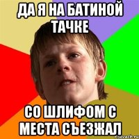 Да я на батиной тачке Со шлифом с места съезжал