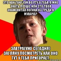 Это как так? Хуй во рту о тебя, а мне знать лучше. Или это твоя знаменитая логика из треда в муваче? Завтра(уже сегодня) загляну посмотреть как оно тут у тебя пригорает.