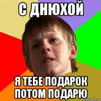 С днюхой я тебе подарок потом подарю