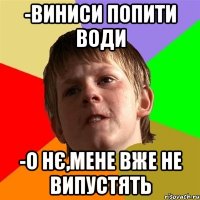 -виниси попити води -о нє,мене вже не випустять