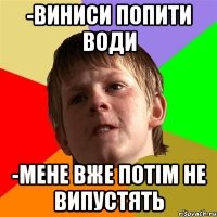 -виниси попити води -мене вже потім не випустять