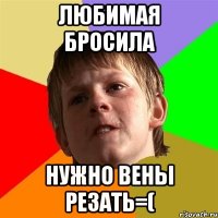 Любимая бросила нужно вены резать=(