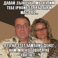 Давай ,сыночка, мы купим тебе Iphone 5s, Ipad Air и Mac pro... А то на этот Samsung денег нам, мягко говоря, не хватает...