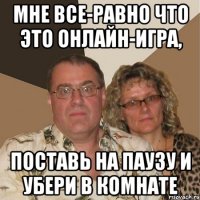 мне все-равно что это онлайн-игра, поставь на паузу и убери в комнате