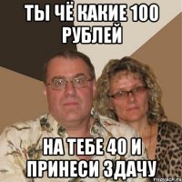 ты чё какие 100 рублей на тебе 40 и принеси здачу