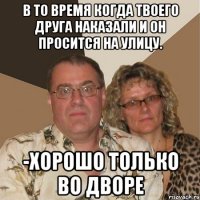 В то время когда твоего друга наказали и он просится на улицу. -Хорошо только во дворе