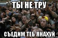 ты не тру съедим теб янахуй