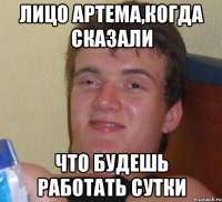 ЛИЦО АРТЕМА,КОГДА СКАЗАЛИ ЧТО БУДЕШЬ РАБОТАТЬ СУТКИ