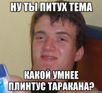 ну ты питух тема какой умнее плинтус таракана?