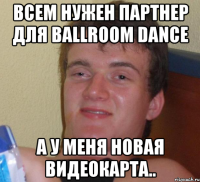 всем нужен партнер для ballroom dance а у меня новая видеокарта..