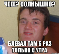 Чеее? Солнышко? Блевал там 6 раз только с утра