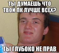 Ты думаешь что твой ПК лучше всех? Ты глубоко не прав