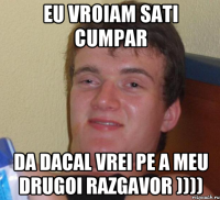 eu vroiam sati cumpar da dacal vrei pe a meu drugoi razgavor ))))