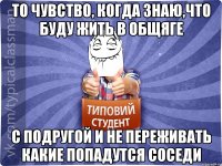 ТО ЧУВСТВО, КОГДА ЗНАЮ,ЧТО БУДУ ЖИТЬ В ОБЩЯГЕ С ПОДРУГОЙ И НЕ ПЕРЕЖИВАТЬ КАКИЕ ПОПАДУТСЯ СОСЕДИ