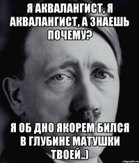 Я аквалангист, я аквалангист, а знаешь почему? Я об дно якорем бился в глубине матушки твоей..)