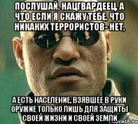 послушай, нацгвардеец, а что если я скажу тебе, что никаких террористов- нет, а есть население, взявшее в руки оружие только лишь для защиты своей жизни и своей земли