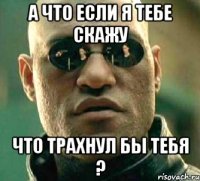 а что если я тебе скажу что трахнул бы тебя ?