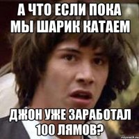 А что если пока мы шарик катаем Джон уже заработал 100 лямов?