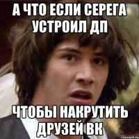 а что если серега устроил ДП чтобы накрутить друзей ВК