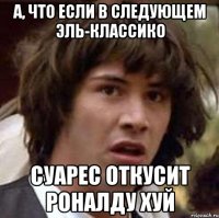 А, что если в следующем эль-классико Суарес откусит Роналду хуй