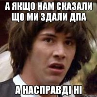 а якщо нам сказали що ми здали ДПА а насправді ні