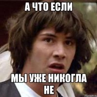 А что если мы уже никогла не