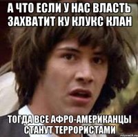 а что если у нас власть захватит ку клукс клан тогда все афро-американцы станут террористами