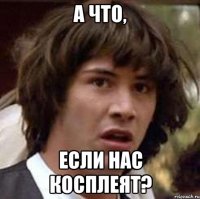 А ЧТО, ЕСЛИ НАС КОСПЛЕЯТ?