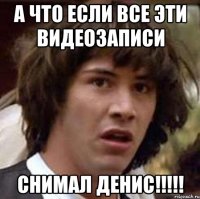 А что если все эти видеозаписи снимал Денис!!!!!
