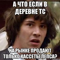 А ЧТО ЕСЛИ В ДЕРЕВНЕ ТС НА РЫНКЕ ПРОДАЮТ ТОЛЬКО КАССЕТЫ ЛЕПСА?