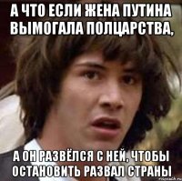 А ЧТО ЕСЛИ ЖЕНА ПУТИНА ВЫМОГАЛА ПОЛЦАРСТВА, А ОН РАЗВЁЛСЯ С НЕЙ, ЧТОБЫ ОСТАНОВИТЬ РАЗВАЛ СТРАНЫ