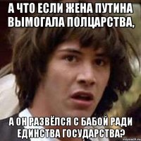 А ЧТО ЕСЛИ ЖЕНА ПУТИНА ВЫМОГАЛА ПОЛЦАРСТВА, А ОН РАЗВЁЛСЯ С БАБОЙ РАДИ ЕДИНСТВА ГОСУДАРСТВА?