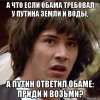 А ЧТО ЕСЛИ ОБАМА ТРЕБОВАЛ У ПУТИНА ЗЕМЛИ И ВОДЫ, А ПУТИН ОТВЕТИЛ ОБАМЕ: ПРИДИ И ВОЗЬМИ?
