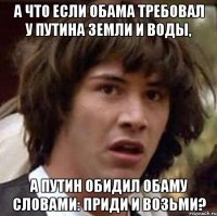 А ЧТО ЕСЛИ ОБАМА ТРЕБОВАЛ У ПУТИНА ЗЕМЛИ И ВОДЫ, А ПУТИН ОБИДИЛ ОБАМУ СЛОВАМИ: ПРИДИ И ВОЗЬМИ?