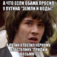 А ЧТО ЕСЛИ ОБАМА ПРОСИЛ У ПУТИНА "ЗЕМЛИ И ВОДЫ", А ПУТИН ОТВЕТИЛ ЧЁРНОМУ ВЛАСТЕЛИНУ "ПРИДИ И ВОЗЬМИ"?