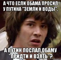 А ЧТО ЕСЛИ ОБАМА ПРОСИЛ У ПУТИНА "ЗЕМЛИ И ВОДЫ", А ПУТИН ПОСЛАЛ ОБАМУ "ПРИДТИ И ВЗЯТЬ"?