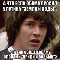 А ЧТО ЕСЛИ ОБАМА ПРОСИЛ У ПУТИНА "ЗЕМЛИ И ВОДЫ", А ПУТИН ОБИДЕЛ ОБАМУ СЛОВАМИ "ПРИДИ И ВОЗЬМИ"?