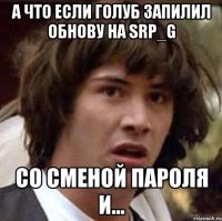 А что если Голуб запилил обнову на SRP_G Со сменой пароля и...